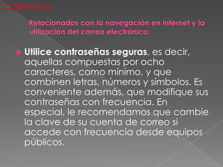 CONCEJOS




     Utilice contraseñas seguras, es decir,
      aquellas compuestas por ocho
      caracteres, como mínimo, y que
      combinen letras, números y símbolos. Es
      conveniente además, que modifique sus
      contraseñas con frecuencia. En
      especial, le recomendamos que cambie
      la clave de su cuenta de correo si
      accede con frecuencia desde equipos
      públicos.
 