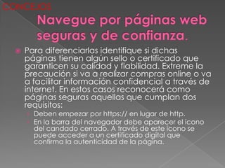 CONCEJOS



     Para diferenciarlas identifique si dichas
      páginas tienen algún sello o certificado que
      garanticen su calidad y fiabilidad. Extreme la
      precaución si va a realizar compras online o va
      a facilitar información confidencial a través de
      internet. En estos casos reconocerá como
      páginas seguras aquellas que cumplan dos
      requisitos:
      › Deben empezar por https:// en lugar de http.
      › En la barra del navegador debe aparecer el icono
        del candado cerrado. A través de este icono se
        puede acceder a un certificado digital que
        confirma la autenticidad de la página.
 