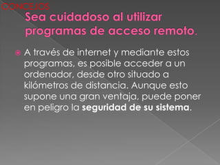 CONCEJOS




     A través de internet y mediante estos
      programas, es posible acceder a un
      ordenador, desde otro situado a
      kilómetros de distancia. Aunque esto
      supone una gran ventaja, puede poner
      en peligro la seguridad de su sistema.
 