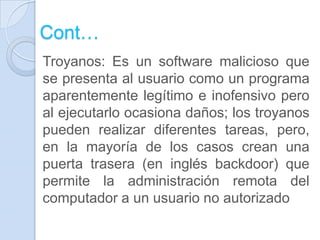 Cont…
Troyanos: Es un software malicioso que
se presenta al usuario como un programa
aparentemente legítimo e inofensivo pero
al ejecutarlo ocasiona daños; los troyanos
pueden realizar diferentes tareas, pero,
en la mayoría de los casos crean una
puerta trasera (en inglés backdoor) que
permite la administración remota del
computador a un usuario no autorizado
 