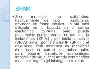 SPAM
 Son mensajes no solicitados,
habitualmente de tipo publicitario,
enviados en forma masiva. La vía más
utilizada es la basada en el correo
electrónico (SPAM) pero puede
presentarse por programas de mensajería
instantánea (SPIM) , por teléfono celular
(SPAM SMS), por telefonía IP (SPIT) ; el
objetivode esta amenaza es recolectar
direcciones de correo electrónico reales
para obtener beneficios económicos,
transmitir de virus, capturar de contraseñas
mediante engaño (phisihing), entre otros
 