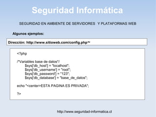 Seguridad Informática
http://www.seguridad-informatica.cl
Algunos ejemplos:
SEGURIDAD EN AMBIENTE DE SERVIDORES Y PLATAFORMAS WEB
Dirección: http://www.sitioweb.com/config.php~
<?php
/*Variables base de datos*/
$sys['db_host'] = "localhost";
$sys['db_username'] = "root";
$sys['db_password'] = "123";
$sys['db_database'] = "base_de_datos";
echo "<center>ESTA PAGINA ES PRIVADA";
?>
 