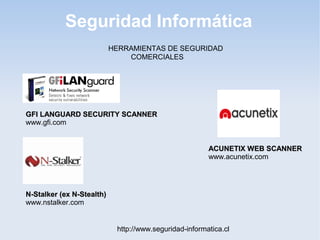 Seguridad Informática
http://www.seguridad-informatica.cl
HERRAMIENTAS DE SEGURIDAD
COMERCIALES
GFI LANGUARD SECURITY SCANNERGFI LANGUARD SECURITY SCANNER
www.gfi.com
N-Stalker (ex N-Stealth)N-Stalker (ex N-Stealth)
www.nstalker.com
ACUNETIX WEB SCANNERACUNETIX WEB SCANNER
www.acunetix.com
 