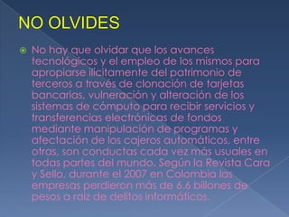  No hay que olvidar que los avances
tecnológicos y el empleo de los mismos para
apropiarse ilícitamente del patrimonio de
terceros a través de clonación de tarjetas
bancarias, vulneración y alteración de los
sistemas de cómputo para recibir servicios y
transferencias electrónicas de fondos
mediante manipulación de programas y
afectación de los cajeros automáticos, entre
otras, son conductas cada vez más usuales en
todas partes del mundo. Según la Revista Cara
y Sello, durante el 2007 en Colombia las
empresas perdieron más de 6.6 billones de
pesos a raíz de delitos informáticos.
 