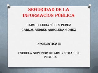 SEGURIDAD DE LA
INFORMACION PÚBLICA
CARMEN LUCIA YEPES PEREZ
CARLOS ANDRES ARBOLEDA GOMEZ
INFORMATICA III
ESCUELA SUPERIOR DE ADMINISTRACION
PUBLICA
 