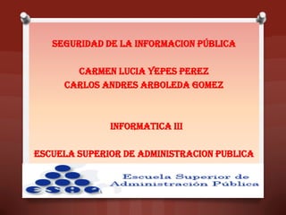 SEGURIDAD DE LA INFORMACION PÚBLICA
CARMEN LUCIA YEPES PEREZ
CARLOS ANDRES ARBOLEDA GOMEZ
INFORMATICA III
ESCUELA SUPERIOR DE ADMINISTRACION PUBLICA
 