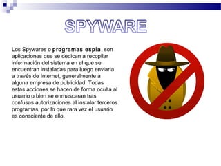 Los Spywares o programas espía, son
aplicaciones que se dedican a recopilar
información del sistema en el que se
encuentran instaladas para luego enviarla
a través de Internet, generalmente a
alguna empresa de publicidad. Todas
estas acciones se hacen de forma oculta al
usuario o bien se enmascaran tras
confusas autorizaciones al instalar terceros
programas, por lo que rara vez el usuario
es consciente de ello.
 
