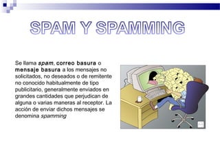 Se llama spam, correo basura o
mensaje basura a los mensajes no
solicitados, no deseados o de remitente
no conocido habitualmente de tipo
publicitario, generalmente enviados en
grandes cantidades que perjudican de
alguna o varias maneras al receptor. La
acción de enviar dichos mensajes se
denomina spamming
 