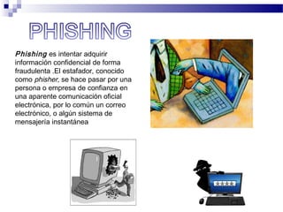 Phishing es intentar adquirir
información confidencial de forma
fraudulenta .El estafador, conocido
como phisher, se hace pasar por una
persona o empresa de confianza en
una aparente comunicación oficial
electrónica, por lo común un correo
electrónico, o algún sistema de
mensajería instantánea
 