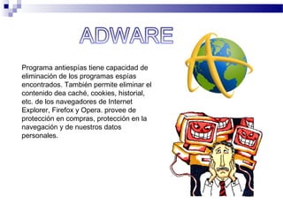 Programa antiespías tiene capacidad de
eliminación de los programas espías
encontrados. También permite eliminar el
contenido dea caché, cookies, historial,
etc. de los navegadores de Internet
Explorer, Firefox y Opera. provee de
protección en compras, protección en la
navegación y de nuestros datos
personales.
 