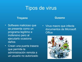 Tipos de virus
Troyano
• Software malicioso que
se presenta como un
programa legítimo e
inofensivo pero al
ejecutarlo ocasiona
daños
• Crean una puerta trasera
que permite la
administración remota a
un usuario no autorizado
Gusano
• Virus macro que infecta
documentos de Microsoft
Office
 