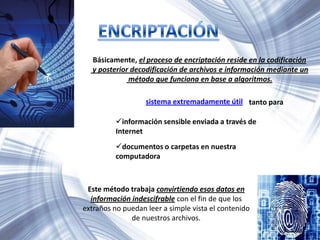 Básicamente, el proceso de encriptación reside en la codificación
y posterior decodificación de archivos e información mediante un
método que funciona en base a algoritmos.
sistema extremadamente útil tanto para
información sensible enviada a través de
Internet
documentos o carpetas en nuestra
computadora
Este método trabaja convirtiendo esos datos en
información indescifrable con el fin de que los
extraños no puedan leer a simple vista el contenido
de nuestros archivos.
 