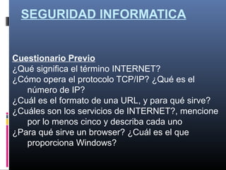 SEGURIDAD INFORMATICA
Cuestionario Previo
¿Qué significa el término INTERNET?
¿Cómo opera el protocolo TCP/IP? ¿Qué es el
número de IP?
¿Cuál es el formato de una URL, y para qué sirve?
¿Cuáles son los servicios de INTERNET?, mencione
por lo menos cinco y describa cada uno
¿Para qué sirve un browser? ¿Cuál es el que
proporciona Windows?
 