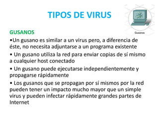 TIPOS DE VIRUS
GUSANOS
•Un gusano es similar a un virus pero, a diferencia de
éste, no necesita adjuntarse a un programa existente
• Un gusano utiliza la red para enviar copias de sí mismo
a cualquier host conectado
• Un gusano puede ejecutarse independientemente y
propagarse rápidamente
• Los gusanos que se propagan por sí mismos por la red
pueden tener un impacto mucho mayor que un simple
virus y pueden infectar rápidamente grandes partes de
Internet
 