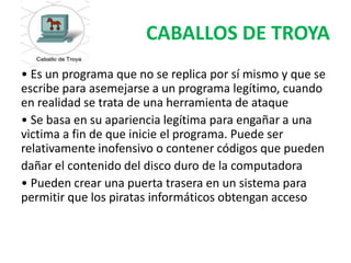 CABALLOS DE TROYA
• Es un programa que no se replica por sí mismo y que se
escribe para asemejarse a un programa legítimo, cuando
en realidad se trata de una herramienta de ataque
• Se basa en su apariencia legítima para engañar a una
victima a fin de que inicie el programa. Puede ser
relativamente inofensivo o contener códigos que pueden
dañar el contenido del disco duro de la computadora
• Pueden crear una puerta trasera en un sistema para
permitir que los piratas informáticos obtengan acceso
 