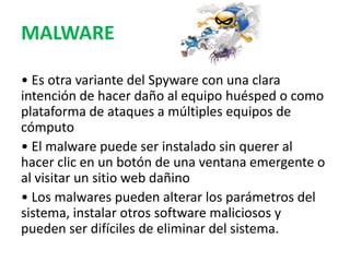 MALWARE
• Es otra variante del Spyware con una clara
intención de hacer daño al equipo huésped o como
plataforma de ataques a múltiples equipos de
cómputo
• El malware puede ser instalado sin querer al
hacer clic en un botón de una ventana emergente o
al visitar un sitio web dañino
• Los malwares pueden alterar los parámetros del
sistema, instalar otros software maliciosos y
pueden ser difíciles de eliminar del sistema.
 
