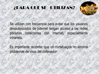 ¿PARA QUE SE UTILIZAN?

Se utilizan con frecuencia para evitar que los usuarios
desautorizados de Internet tengan acceso a las redes
privadas conectadas con Internet, especialmente
intranets.
Es importante recordar que un cortafuegos no elimina
problemas de virus del ordenador

 
