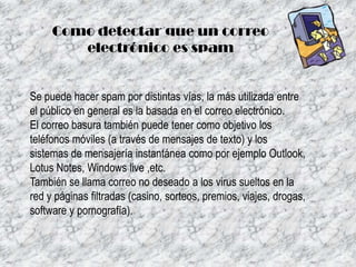Como detectar que un correo
electrónico es spam

Se puede hacer spam por distintas vías, la más utilizada entre
el público en general es la basada en el correo electrónico.
El correo basura también puede tener como objetivo los
teléfonos móviles (a través de mensajes de texto) y los
sistemas de mensajería instantánea como por ejemplo Outlook,
Lotus Notes, Windows live ,etc.
También se llama correo no deseado a los virus sueltos en la
red y páginas filtradas (casino, sorteos, premios, viajes, drogas,
software y pornografía).

 