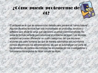 ¿Cómo puedo protegerme de
él?
El antispam es lo que se conoce como método para prevenir el "correo basura“.
Algunas de estas técnicas han sido incorporadas en productos, servicios y
software para aliviar la carga que cae sobre usuarios y administradores. No
existe la fórmula perfecta para solucionar el problema del spam. Las técnicas
antispam se pueden diferenciar en cuatro categorías: las que requieren
acciones por parte humana; las que de manera automática son los mismos
correos electrónicos los administradores; las que se automatizan por parte de
los remitentes de correos electrónicos; las empleadas por los investigadores y
funcionarios encargados de hacer cumplir las leyes.

 