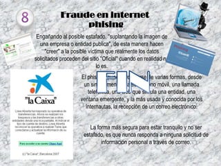 Fraude en internet
phising
Engañando al posible estafado, "suplantando la imagen de
una empresa o entidad publica", de esta manera hacen
"creer" a la posible víctima que realmente los datos
solicitados proceden del sitio "Oficial" cuando en realidad no
lo es.
El phishing puede producirse de varias formas, desde
un simple mensaje a su teléfono móvil, una llamada
telefónica, una web que simula una entidad, una
ventana emergente, y la más usada y conocida por los
internautas, la recepción de un correo electrónico.
La forma más segura para estar tranquilo y no ser
estafado, es que nunca responda a ninguna solicitud de
información personal a través de correo.

 