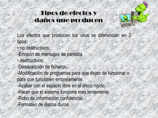 Tipos de efectos y
daños que producen
Los efectos que producen los virus se diferencian en 2
tipos:
• no destructivos:
-Emisión de mensajes de pantalla.
• destructivos:
-Desaparición de ficheros.
-Modificación de programas para que dejen de funcionar o
para que funcionen erróneamente.
-Acabar con el espacio libre en el disco rígido.
-Hacer que el sistema funcione mas lentamente.
-Robo de información confidencial.
-Formateo de discos duros.

 