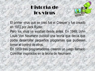 Historia de
los virus
El primer virus que se creó fue el Creeper y fue creado
en 1972 por Jack Ryder.
Pero los virus ya existían desde antes. En 1949, John
Louis Von Neumann publicó una teoría que decía que
podía desarrollar pequeños programas que pudiesen
tomar el control de otros.
En 1959 tres programadores crearon un juego llamado
CoreWar inspirados en la teoría de Neumann.

 