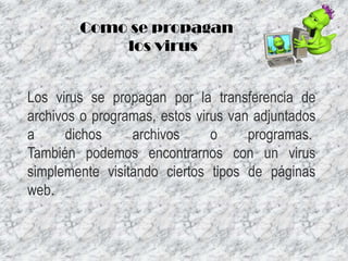 Como se propagan
los virus
Los virus se propagan por la transferencia de
archivos o programas, estos virus van adjuntados
a
dichos
archivos
o
programas.
También podemos encontrarnos con un virus
simplemente visitando ciertos tipos de páginas
web.

 