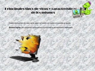Principales tipos de virus y características
de los mismos

Existen diversos tipos de virus, varían según su función o la manera en que éste se ejecuta:
Bombas lógicas: Son programas que se activan al producirse un acontecimiento determinado.

 