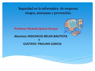 Seguridad en la informática de empresa:
riesgos, amenazas y prevención.

Profesor: Ricardo Quiroz Arroyo
Alumnos: INOCENCIO BELEN BAUTISTA
Y
GUSTAVO PAULINO GARCIA

 