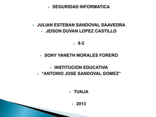 SEGURIDAD INFORMATICA





JULIAN ESTEBAN SANDOVAL SAAVEDRA
 JEISON DUVAN LOPEZ CASTILLO




8-2

SONY YANETH MORALES FORERO

INSTITUCION EDUCATIVA
“ANTONIO JOSE SANDOVAL GOMEZ”




TUNJA





2013

 