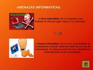 Virus informático: Es un programa cuya
finalidad es efectuar algún daño en un ordenador.

Gusano informático: Es un virus cuya finalidad es
multiplicarse e infectar todos los nodos de una red de
ordenadores. No destruye archivos pero ralentaliza el
funcionamiento de los ordenadores.

 