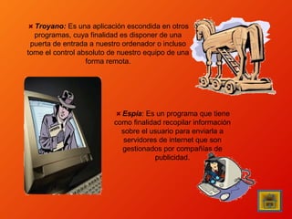 Troyano: Es una aplicación escondida en otros
programas, cuya finalidad es disponer de una
puerta de entrada a nuestro ordenador o incluso
tome el control absoluto de nuestro equipo de una
forma remota.

Espía: Es un programa que tiene
como finalidad recopilar información
sobre el usuario para enviarla a
servidores de internet que son
gestionados por compañías de
publicidad.

 