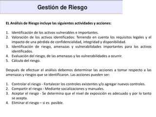 EL Análisis de Riesgo incluye las siguientes actividades y acciones:
1. Identificación de los activos vulnerables e importantes.
2. Valoración de los activos identificados: Teniendo en cuenta los requisitos legales y el
impacto de una pérdida de confidencialidad, integridad y disponibilidad.
3. Identificación de riesgo, amenazas y vulnerabilidades importantes para los activos
identificados.
4. Evaluación del riesgo, de las amenazas y las vulnerabilidades a ocurrir.
5. Cálculo del riesgo.
Después de efectuar el análisis debemos determinar las acciones a tomar respecto a las
amenazas y riesgos que se identificaron. Las acciones pueden ser:
1. Controlar el riesgo - Fortalecer los controles existentes y/o agregar nuevos controles.
2. Compartir el riesgo - Mediante socializaciones y manuales.
3. Aceptar el riesgo - Se determina que el nivel de exposición es adecuado y por lo tanto
se acepta.
4. Eliminar el riesgo – si es posible.

 
