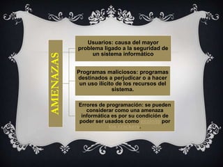 AMENAZAS

Usuarios: causa del mayor
problema ligado a la seguridad de
un sistema informático
Programas maliciosos: programas
destinados a perjudicar o a hacer
un uso ilícito de los recursos del
sistema.
Errores de programación: se pueden
considerar como una amenaza
informática es por su condición de
poder ser usados como exploits por
los crackers.

 