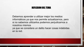 REFLEXION DEL TEMA
Debemos aprender a utilizar mejor los medios
informáticos ya que nos permite actualizarnos, pero
si no sabemos utilizarlos podemos perjudicarnos a
nosotros mismos
ya que se considera un delito hacer cosas indebidas
en la red.
 