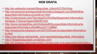WEB GRAFIA
• http://es.wikipedia.org/wiki/Seguridad_inform%C3%A1tica
• http://wwwmantovaniseguridadinformatica.blogspot.com/2009/06/la-
seguridad-informatica-consiste-en.html
• http://clubensayos.com/Tecnolog%C3%ADa/Seguridad-Informatica-
Ventajas-Y-Desventajas/436448.html
• http://www.monografias.com/trabajos82/la-seguridad-informatica/la-
seguridad-informatica.shtml#ixzz2uY1o8B82
• http://bossecurity.blogspot.com/2013/03/que-la-seguridad-informatica-
la.html
• https://we.riseup.net/hacklab_zam+asamblea/seguridad_informatica
• http://1blogdeseguridad.wordpress.com/
• http://es.kioskea.net/contents/622-introduccion-a-la-seguridad-informatica
 