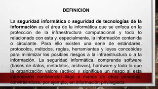 DEFINICION
La seguridad informática o seguridad de tecnologías de la
información es el área de la informática que se enfoca en la
protección de la infraestructura computacional y todo lo
relacionado con esta y, especialmente, la información contenida
o circulante. Para ello existen una serie de estándares,
protocolos, métodos, reglas, herramientas y leyes concebidas
para minimizar los posibles riesgos a la infraestructura o a la
información. La seguridad informática, comprende software
(bases de datos, metadatos, archivos), hardware y todo lo que
la organización valore (activo) y signifique un riesgo si esta
información confidencial llega a manos de otras personas,
convirtiéndose, por ejemplo, en información privilegiada.
 