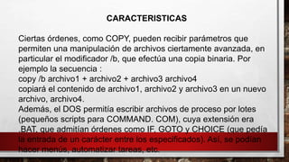 CARACTERISTICAS
Ciertas órdenes, como COPY, pueden recibir parámetros que
permiten una manipulación de archivos ciertamente avanzada, en
particular el modificador /b, que efectúa una copia binaria. Por
ejemplo la secuencia :
copy /b archivo1 + archivo2 + archivo3 archivo4
copiará el contenido de archivo1, archivo2 y archivo3 en un nuevo
archivo, archivo4.
Además, el DOS permitía escribir archivos de proceso por lotes
(pequeños scripts para COMMAND. COM), cuya extensión era
.BAT, que admitían órdenes como IF, GOTO y CHOICE (que pedía
la entrada de un carácter entre los especificados). Así, se podían
hacer menús, automatizar tareas, etc.
 