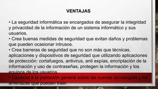 VENTAJAS
• La seguridad informática se encargados de asegurar la integridad
y privacidad de la información de un sistema informático y sus
usuarios.
• Crea buenas medidas de seguridad que evitan daños y problemas
que pueden ocasionar intrusos.
• Crea barreras de seguridad que no son más que técnicas,
aplicaciones y dispositivos de seguridad que utilizando aplicaciones
de protección: cortafuegos, antivirus, anti espías, encriptación de la
información y uso de contraseñas, protegen la información y los
equipos de los usuarios.
• Capacita a la población general sobre las nuevas tecnologías y las
amenazas que pueden traer.
 