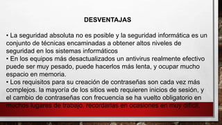 DESVENTAJAS
• La seguridad absoluta no es posible y la seguridad informática es un
conjunto de técnicas encaminadas a obtener altos niveles de
seguridad en los sistemas informáticos
• En los equipos más desactualizados un antivirus realmente efectivo
puede ser muy pesado, puede hacerlos más lenta, y ocupar mucho
espacio en memoria.
• Los requisitos para su creación de contraseñas son cada vez más
complejos. la mayoría de los sitios web requieren inicios de sesión, y
el cambio de contraseñas con frecuencia se ha vuelto obligatorio en
muchos lugares de trabajo. recordarlas en ocasiones en muy difícil.
 