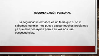 RECOMENDACIÓN PERSONAL
La seguridad informática es un tema que si no lo
sabemos manejar nos puede causar muchos problemas
ya que esto nos ayuda pero a su vez nos trae
consecuencias.
 