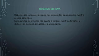 REFLEXION DEL TEMA
Debemos ser consientes de como nos sirven estas paginas para nuestro
propio beneficio .
La seguridad informática nos ayuda a conocer nuestros derechos y
deberes al momento de acceder a una pagina.
 
