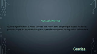 AGRADECIMIENTOS
Quiero agradecerles a todos ustedes por visitar esta pagina que espero les haya
gustado y que les haya servido para aprender a manejar la seguridad informática.
 