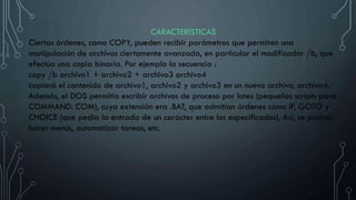 CARACTERISTICAS
Ciertas órdenes, como COPY, pueden recibir parámetros que permiten una
manipulación de archivos ciertamente avanzada, en particular el modificador /b, que
efectúa una copia binaria. Por ejemplo la secuencia :
copy /b archivo1 + archivo2 + archivo3 archivo4
copiará el contenido de archivo1, archivo2 y archivo3 en un nuevo archivo, archivo4.
Además, el DOS permitía escribir archivos de proceso por lotes (pequeños scripts para
COMMAND. COM), cuya extensión era .BAT, que admitían órdenes como IF, GOTO y
CHOICE (que pedía la entrada de un carácter entre los especificados). Así, se podían
hacer menús, automatizar tareas, etc.
 