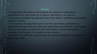 Ventajas
• La seguridad informática se encargados de asegurar la integridad y
privacidad de la información de un sistema informático y sus usuarios.
• Crea buenas medidas de seguridad que evitan daños y problemas que pueden
ocasionar intrusos.
• Crea barreras de seguridad que no son más que técnicas, aplicaciones y
dispositivos de seguridad que utilizando aplicaciones de protección: cortafuegos,
antivirus, anti espías, encriptación de la información y uso de contraseñas,
protegen la información y los equipos de los usuarios.
• Capacita a la población general sobre las nuevas tecnologías y las amenazas
que pueden traer.
 