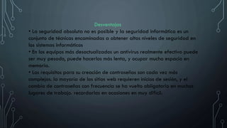 Desventajas
• La seguridad absoluta no es posible y la seguridad informática es un
conjunto de técnicas encaminadas a obtener altos niveles de seguridad en
los sistemas informáticos
• En los equipos más desactualizados un antivirus realmente efectivo puede
ser muy pesado, puede hacerlos más lenta, y ocupar mucho espacio en
memoria.
• Los requisitos para su creación de contraseñas son cada vez más
complejos. la mayoría de los sitios web requieren inicios de sesión, y el
cambio de contraseñas con frecuencia se ha vuelto obligatorio en muchos
lugares de trabajo. recordarlas en ocasiones en muy difícil.
 