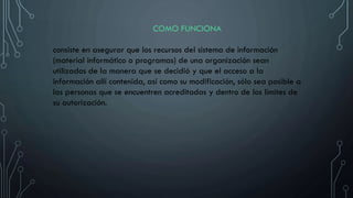 COMO FUNCIONA
consiste en asegurar que los recursos del sistema de información
(material informático o programas) de una organización sean
utilizados de la manera que se decidió y que el acceso a la
información allí contenida, así como su modificación, sólo sea posible a
las personas que se encuentren acreditadas y dentro de los límites de
su autorización.
 