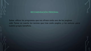 RECOMENDACIÓN PERSONAL
Saber utilizar los programas que nos ofrece cada una de las paginas
web. Tomar en cuenta las normas que trae cada pagina ,y los autores .para
nuestro propio beneficio.
 
