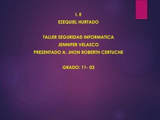 I. E
EZEQUIEL HURTADO
TALLER SEGURIDAD INFORMATICA
JENNIFER VELASCO
PRESENTADO A: JHON ROBERTH CERTUCHE
GRADO: 11- 03
 