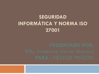 SEGURIDAD
INFORMÁTICA Y NORMA ISO
27001
PRESENTADO POR:
Billy Anderson Varón Moreno
PARA : NESTOR PINZON
 
